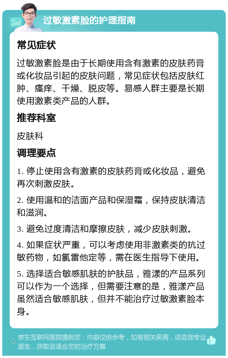 过敏激素脸的护理指南 常见症状 过敏激素脸是由于长期使用含有激素的皮肤药膏或化妆品引起的皮肤问题，常见症状包括皮肤红肿、瘙痒、干燥、脱皮等。易感人群主要是长期使用激素类产品的人群。 推荐科室 皮肤科 调理要点 1. 停止使用含有激素的皮肤药膏或化妆品，避免再次刺激皮肤。 2. 使用温和的洁面产品和保湿霜，保持皮肤清洁和滋润。 3. 避免过度清洁和摩擦皮肤，减少皮肤刺激。 4. 如果症状严重，可以考虑使用非激素类的抗过敏药物，如氯雷他定等，需在医生指导下使用。 5. 选择适合敏感肌肤的护肤品，雅漾的产品系列可以作为一个选择，但需要注意的是，雅漾产品虽然适合敏感肌肤，但并不能治疗过敏激素脸本身。