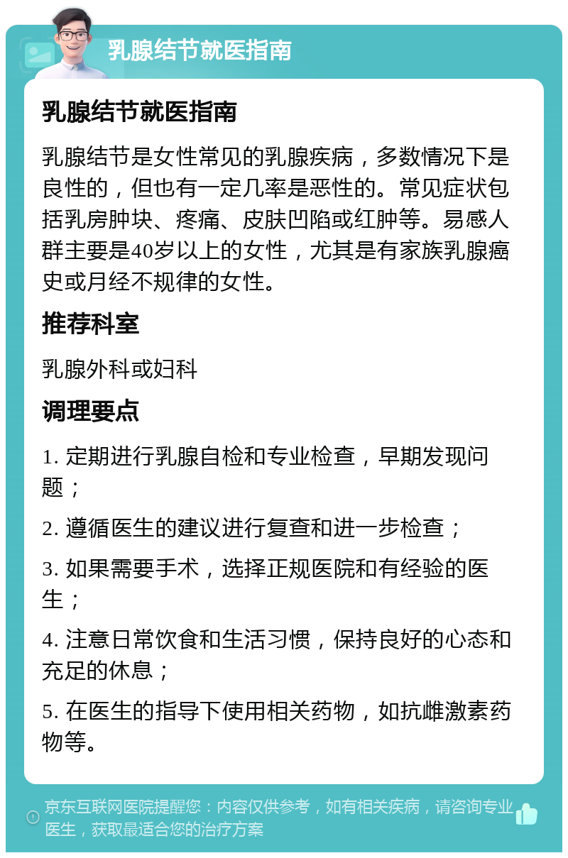 乳腺结节就医指南 乳腺结节就医指南 乳腺结节是女性常见的乳腺疾病，多数情况下是良性的，但也有一定几率是恶性的。常见症状包括乳房肿块、疼痛、皮肤凹陷或红肿等。易感人群主要是40岁以上的女性，尤其是有家族乳腺癌史或月经不规律的女性。 推荐科室 乳腺外科或妇科 调理要点 1. 定期进行乳腺自检和专业检查，早期发现问题； 2. 遵循医生的建议进行复查和进一步检查； 3. 如果需要手术，选择正规医院和有经验的医生； 4. 注意日常饮食和生活习惯，保持良好的心态和充足的休息； 5. 在医生的指导下使用相关药物，如抗雌激素药物等。