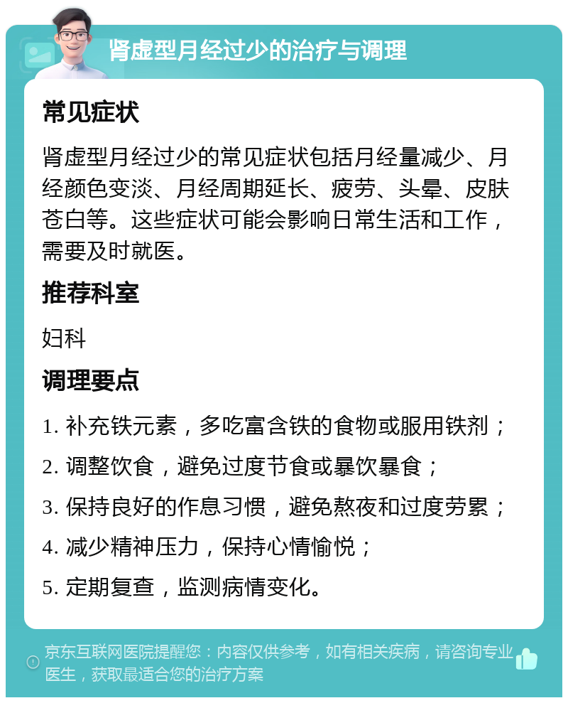 肾虚型月经过少的治疗与调理 常见症状 肾虚型月经过少的常见症状包括月经量减少、月经颜色变淡、月经周期延长、疲劳、头晕、皮肤苍白等。这些症状可能会影响日常生活和工作，需要及时就医。 推荐科室 妇科 调理要点 1. 补充铁元素，多吃富含铁的食物或服用铁剂； 2. 调整饮食，避免过度节食或暴饮暴食； 3. 保持良好的作息习惯，避免熬夜和过度劳累； 4. 减少精神压力，保持心情愉悦； 5. 定期复查，监测病情变化。