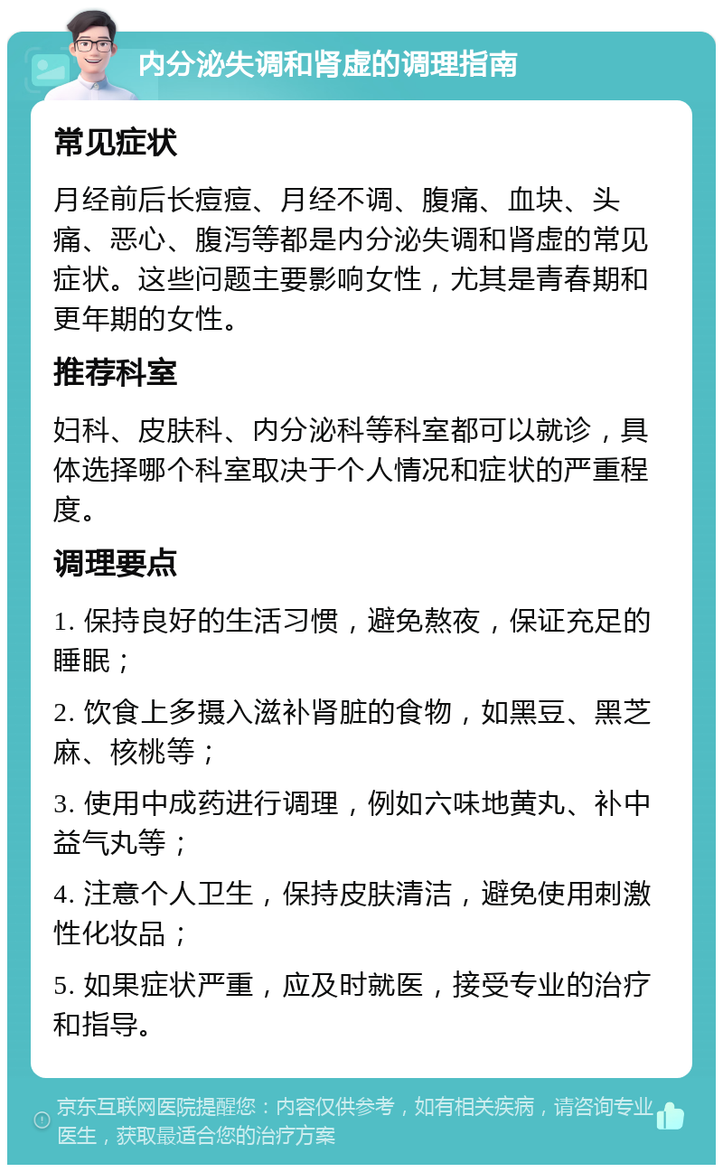 内分泌失调和肾虚的调理指南 常见症状 月经前后长痘痘、月经不调、腹痛、血块、头痛、恶心、腹泻等都是内分泌失调和肾虚的常见症状。这些问题主要影响女性，尤其是青春期和更年期的女性。 推荐科室 妇科、皮肤科、内分泌科等科室都可以就诊，具体选择哪个科室取决于个人情况和症状的严重程度。 调理要点 1. 保持良好的生活习惯，避免熬夜，保证充足的睡眠； 2. 饮食上多摄入滋补肾脏的食物，如黑豆、黑芝麻、核桃等； 3. 使用中成药进行调理，例如六味地黄丸、补中益气丸等； 4. 注意个人卫生，保持皮肤清洁，避免使用刺激性化妆品； 5. 如果症状严重，应及时就医，接受专业的治疗和指导。