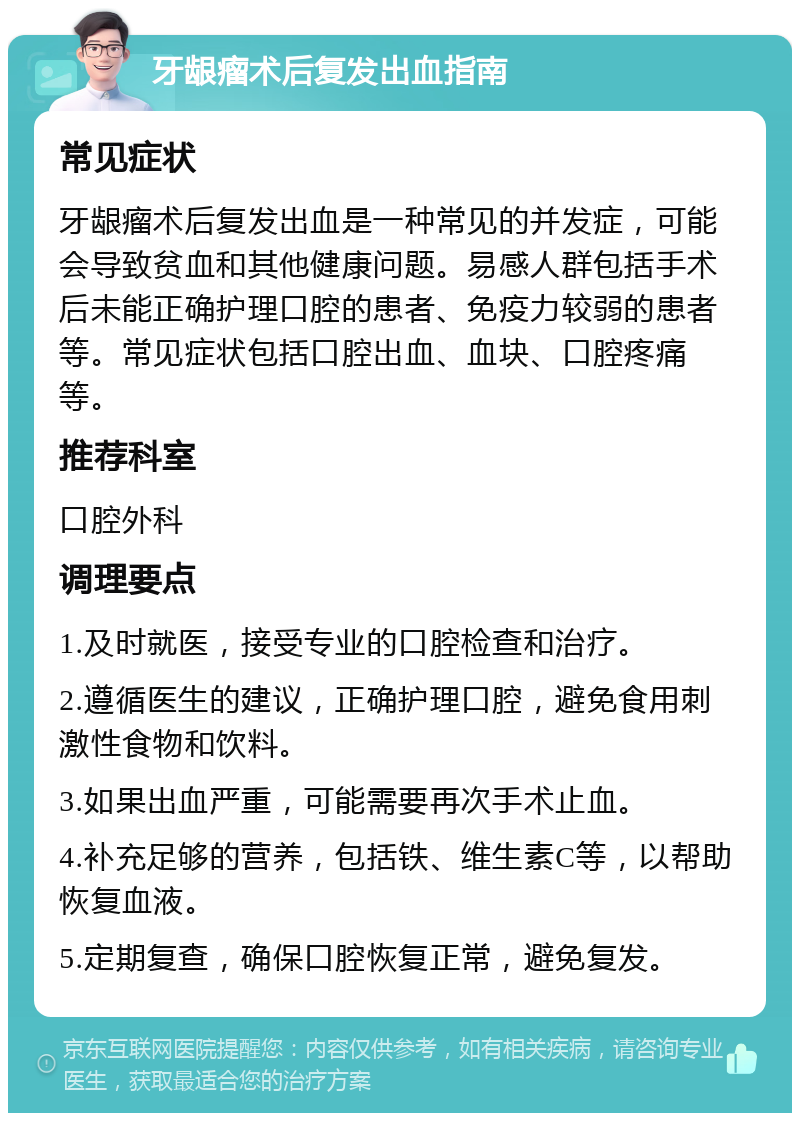 牙龈瘤术后复发出血指南 常见症状 牙龈瘤术后复发出血是一种常见的并发症，可能会导致贫血和其他健康问题。易感人群包括手术后未能正确护理口腔的患者、免疫力较弱的患者等。常见症状包括口腔出血、血块、口腔疼痛等。 推荐科室 口腔外科 调理要点 1.及时就医，接受专业的口腔检查和治疗。 2.遵循医生的建议，正确护理口腔，避免食用刺激性食物和饮料。 3.如果出血严重，可能需要再次手术止血。 4.补充足够的营养，包括铁、维生素C等，以帮助恢复血液。 5.定期复查，确保口腔恢复正常，避免复发。