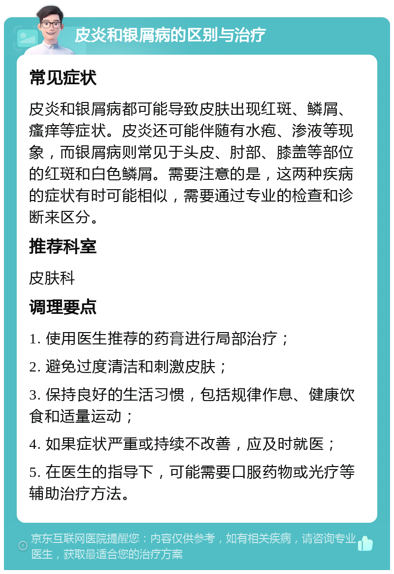 皮炎和银屑病的区别与治疗 常见症状 皮炎和银屑病都可能导致皮肤出现红斑、鳞屑、瘙痒等症状。皮炎还可能伴随有水疱、渗液等现象，而银屑病则常见于头皮、肘部、膝盖等部位的红斑和白色鳞屑。需要注意的是，这两种疾病的症状有时可能相似，需要通过专业的检查和诊断来区分。 推荐科室 皮肤科 调理要点 1. 使用医生推荐的药膏进行局部治疗； 2. 避免过度清洁和刺激皮肤； 3. 保持良好的生活习惯，包括规律作息、健康饮食和适量运动； 4. 如果症状严重或持续不改善，应及时就医； 5. 在医生的指导下，可能需要口服药物或光疗等辅助治疗方法。