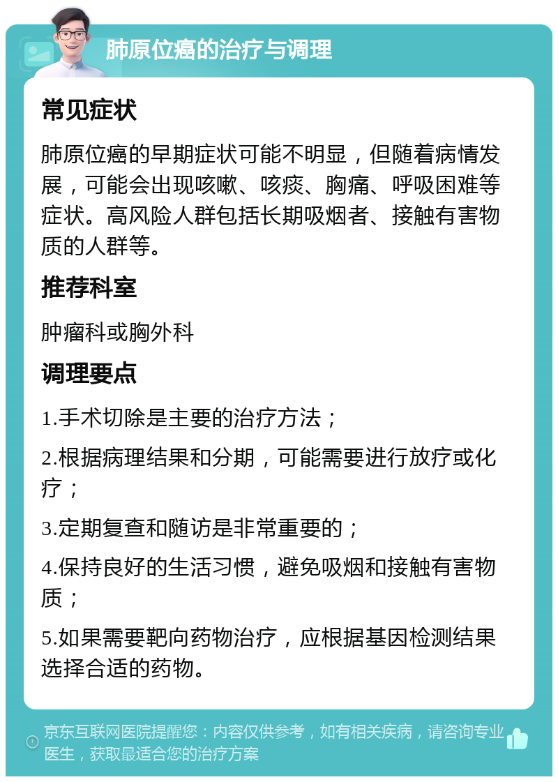 肺原位癌的治疗与调理 常见症状 肺原位癌的早期症状可能不明显，但随着病情发展，可能会出现咳嗽、咳痰、胸痛、呼吸困难等症状。高风险人群包括长期吸烟者、接触有害物质的人群等。 推荐科室 肿瘤科或胸外科 调理要点 1.手术切除是主要的治疗方法； 2.根据病理结果和分期，可能需要进行放疗或化疗； 3.定期复查和随访是非常重要的； 4.保持良好的生活习惯，避免吸烟和接触有害物质； 5.如果需要靶向药物治疗，应根据基因检测结果选择合适的药物。