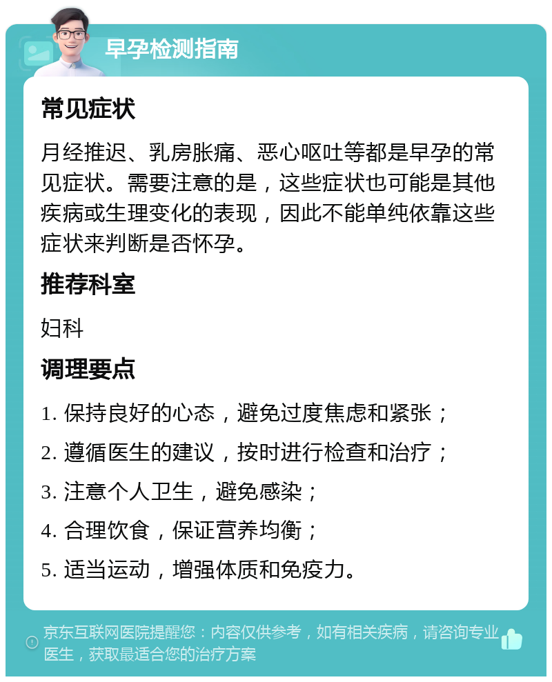 早孕检测指南 常见症状 月经推迟、乳房胀痛、恶心呕吐等都是早孕的常见症状。需要注意的是，这些症状也可能是其他疾病或生理变化的表现，因此不能单纯依靠这些症状来判断是否怀孕。 推荐科室 妇科 调理要点 1. 保持良好的心态，避免过度焦虑和紧张； 2. 遵循医生的建议，按时进行检查和治疗； 3. 注意个人卫生，避免感染； 4. 合理饮食，保证营养均衡； 5. 适当运动，增强体质和免疫力。