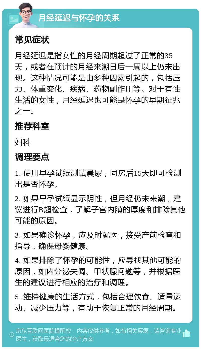 月经延迟与怀孕的关系 常见症状 月经延迟是指女性的月经周期超过了正常的35天，或者在预计的月经来潮日后一周以上仍未出现。这种情况可能是由多种因素引起的，包括压力、体重变化、疾病、药物副作用等。对于有性生活的女性，月经延迟也可能是怀孕的早期征兆之一。 推荐科室 妇科 调理要点 1. 使用早孕试纸测试晨尿，同房后15天即可检测出是否怀孕。 2. 如果早孕试纸显示阴性，但月经仍未来潮，建议进行B超检查，了解子宫内膜的厚度和排除其他可能的原因。 3. 如果确诊怀孕，应及时就医，接受产前检查和指导，确保母婴健康。 4. 如果排除了怀孕的可能性，应寻找其他可能的原因，如内分泌失调、甲状腺问题等，并根据医生的建议进行相应的治疗和调理。 5. 维持健康的生活方式，包括合理饮食、适量运动、减少压力等，有助于恢复正常的月经周期。