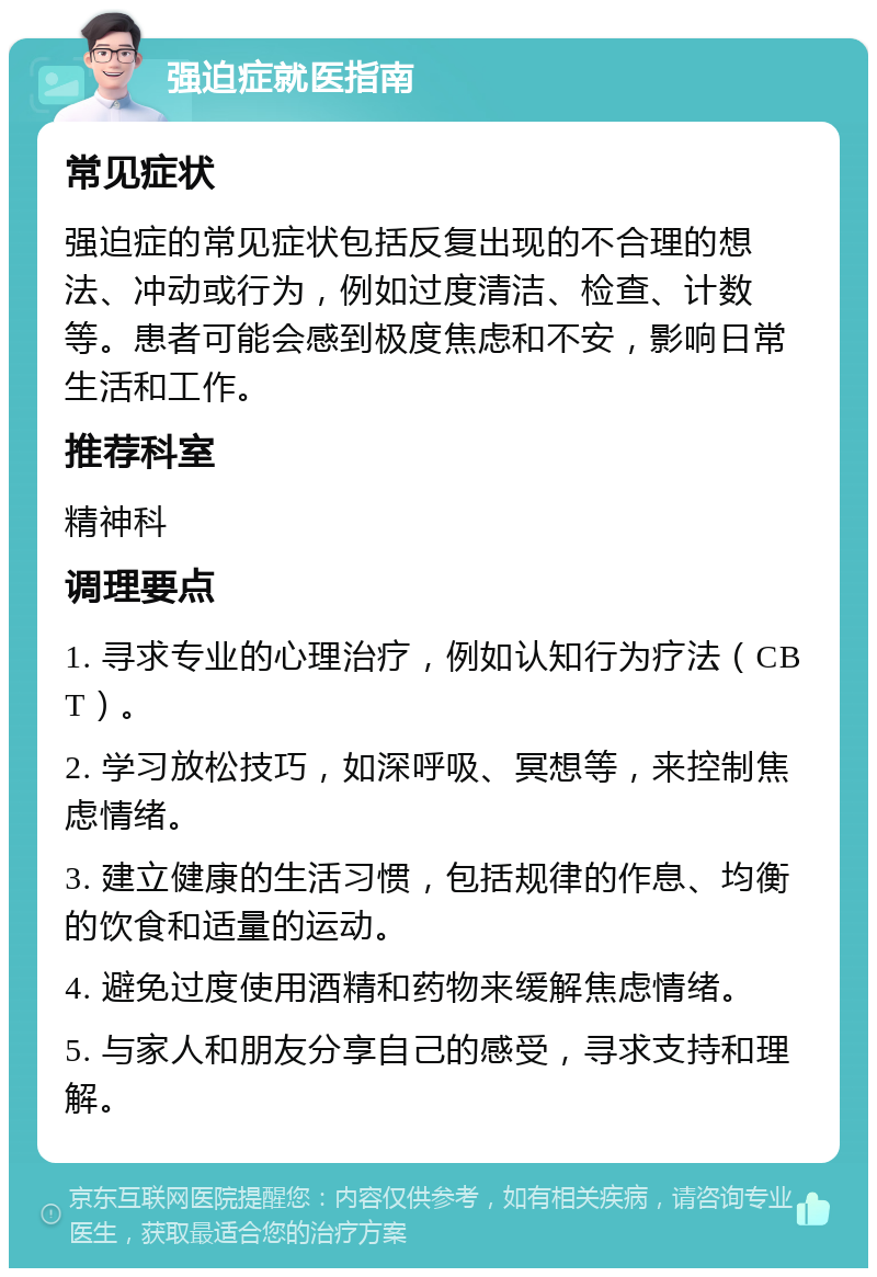 强迫症就医指南 常见症状 强迫症的常见症状包括反复出现的不合理的想法、冲动或行为，例如过度清洁、检查、计数等。患者可能会感到极度焦虑和不安，影响日常生活和工作。 推荐科室 精神科 调理要点 1. 寻求专业的心理治疗，例如认知行为疗法（CBT）。 2. 学习放松技巧，如深呼吸、冥想等，来控制焦虑情绪。 3. 建立健康的生活习惯，包括规律的作息、均衡的饮食和适量的运动。 4. 避免过度使用酒精和药物来缓解焦虑情绪。 5. 与家人和朋友分享自己的感受，寻求支持和理解。