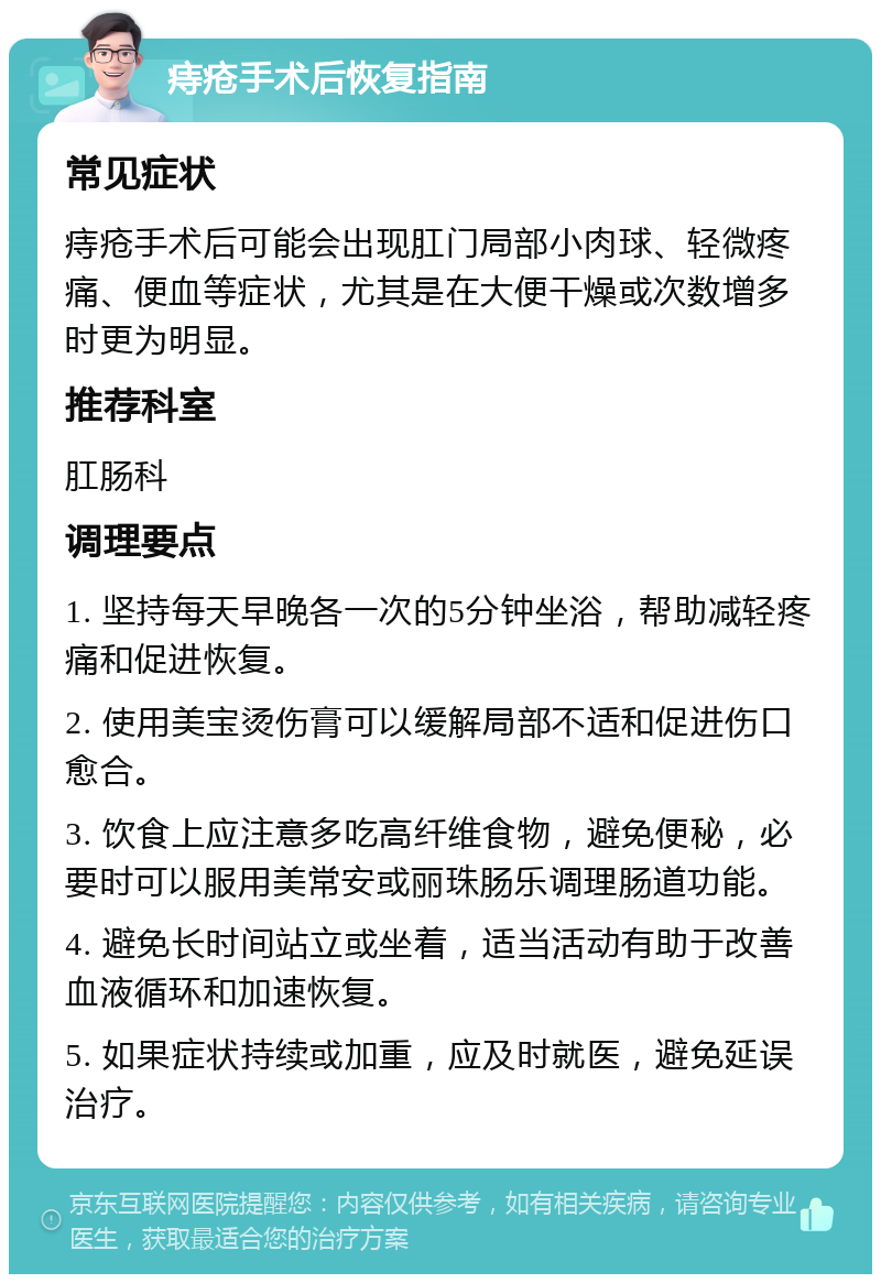 痔疮手术后恢复指南 常见症状 痔疮手术后可能会出现肛门局部小肉球、轻微疼痛、便血等症状，尤其是在大便干燥或次数增多时更为明显。 推荐科室 肛肠科 调理要点 1. 坚持每天早晚各一次的5分钟坐浴，帮助减轻疼痛和促进恢复。 2. 使用美宝烫伤膏可以缓解局部不适和促进伤口愈合。 3. 饮食上应注意多吃高纤维食物，避免便秘，必要时可以服用美常安或丽珠肠乐调理肠道功能。 4. 避免长时间站立或坐着，适当活动有助于改善血液循环和加速恢复。 5. 如果症状持续或加重，应及时就医，避免延误治疗。