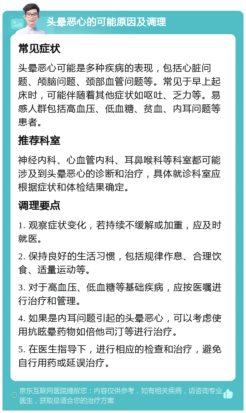 头晕恶心的可能原因及调理 常见症状 头晕恶心可能是多种疾病的表现，包括心脏问题、颅脑问题、颈部血管问题等。常见于早上起床时，可能伴随着其他症状如呕吐、乏力等。易感人群包括高血压、低血糖、贫血、内耳问题等患者。 推荐科室 神经内科、心血管内科、耳鼻喉科等科室都可能涉及到头晕恶心的诊断和治疗，具体就诊科室应根据症状和体检结果确定。 调理要点 1. 观察症状变化，若持续不缓解或加重，应及时就医。 2. 保持良好的生活习惯，包括规律作息、合理饮食、适量运动等。 3. 对于高血压、低血糖等基础疾病，应按医嘱进行治疗和管理。 4. 如果是内耳问题引起的头晕恶心，可以考虑使用抗眩晕药物如倍他司汀等进行治疗。 5. 在医生指导下，进行相应的检查和治疗，避免自行用药或延误治疗。