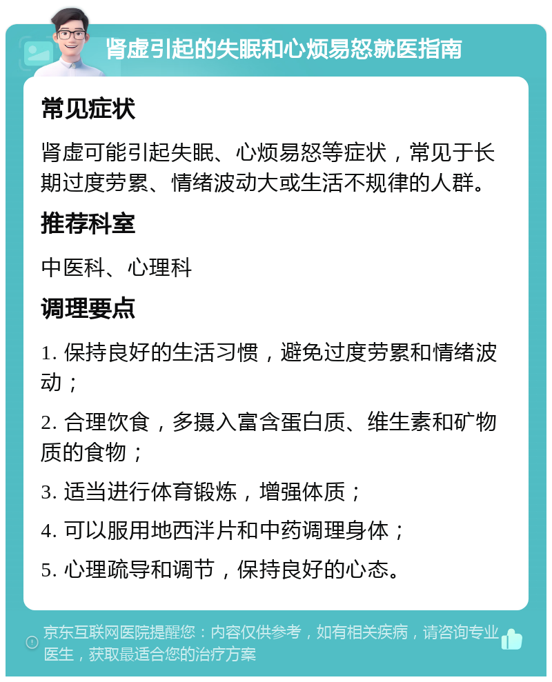 肾虚引起的失眠和心烦易怒就医指南 常见症状 肾虚可能引起失眠、心烦易怒等症状，常见于长期过度劳累、情绪波动大或生活不规律的人群。 推荐科室 中医科、心理科 调理要点 1. 保持良好的生活习惯，避免过度劳累和情绪波动； 2. 合理饮食，多摄入富含蛋白质、维生素和矿物质的食物； 3. 适当进行体育锻炼，增强体质； 4. 可以服用地西泮片和中药调理身体； 5. 心理疏导和调节，保持良好的心态。