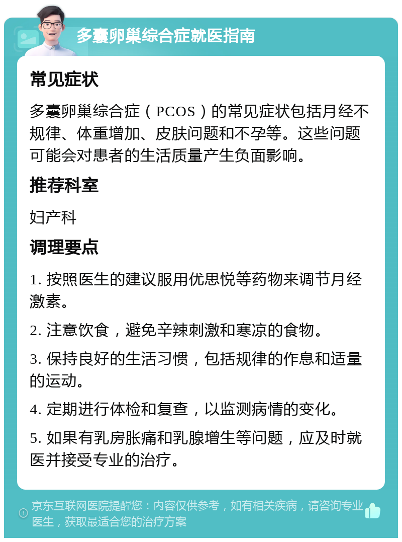 多囊卵巢综合症就医指南 常见症状 多囊卵巢综合症（PCOS）的常见症状包括月经不规律、体重增加、皮肤问题和不孕等。这些问题可能会对患者的生活质量产生负面影响。 推荐科室 妇产科 调理要点 1. 按照医生的建议服用优思悦等药物来调节月经激素。 2. 注意饮食，避免辛辣刺激和寒凉的食物。 3. 保持良好的生活习惯，包括规律的作息和适量的运动。 4. 定期进行体检和复查，以监测病情的变化。 5. 如果有乳房胀痛和乳腺增生等问题，应及时就医并接受专业的治疗。