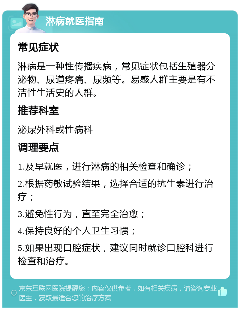 淋病就医指南 常见症状 淋病是一种性传播疾病，常见症状包括生殖器分泌物、尿道疼痛、尿频等。易感人群主要是有不洁性生活史的人群。 推荐科室 泌尿外科或性病科 调理要点 1.及早就医，进行淋病的相关检查和确诊； 2.根据药敏试验结果，选择合适的抗生素进行治疗； 3.避免性行为，直至完全治愈； 4.保持良好的个人卫生习惯； 5.如果出现口腔症状，建议同时就诊口腔科进行检查和治疗。