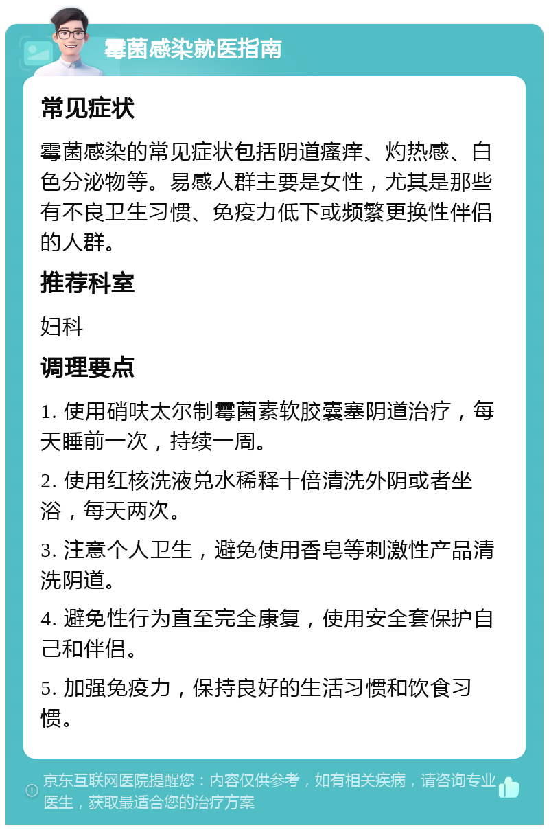 霉菌感染就医指南 常见症状 霉菌感染的常见症状包括阴道瘙痒、灼热感、白色分泌物等。易感人群主要是女性，尤其是那些有不良卫生习惯、免疫力低下或频繁更换性伴侣的人群。 推荐科室 妇科 调理要点 1. 使用硝呋太尔制霉菌素软胶囊塞阴道治疗，每天睡前一次，持续一周。 2. 使用红核洗液兑水稀释十倍清洗外阴或者坐浴，每天两次。 3. 注意个人卫生，避免使用香皂等刺激性产品清洗阴道。 4. 避免性行为直至完全康复，使用安全套保护自己和伴侣。 5. 加强免疫力，保持良好的生活习惯和饮食习惯。