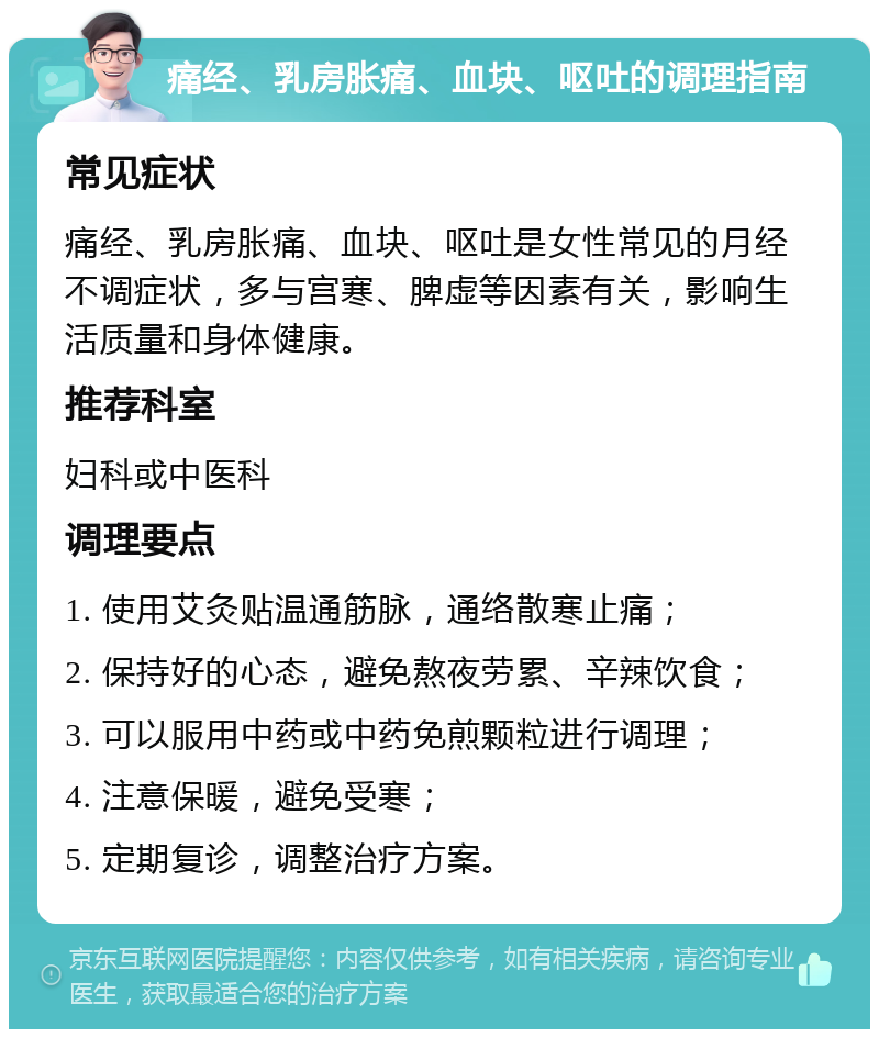 痛经、乳房胀痛、血块、呕吐的调理指南 常见症状 痛经、乳房胀痛、血块、呕吐是女性常见的月经不调症状，多与宫寒、脾虚等因素有关，影响生活质量和身体健康。 推荐科室 妇科或中医科 调理要点 1. 使用艾灸贴温通筋脉，通络散寒止痛； 2. 保持好的心态，避免熬夜劳累、辛辣饮食； 3. 可以服用中药或中药免煎颗粒进行调理； 4. 注意保暖，避免受寒； 5. 定期复诊，调整治疗方案。