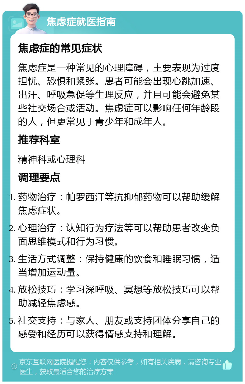 焦虑症就医指南 焦虑症的常见症状 焦虑症是一种常见的心理障碍，主要表现为过度担忧、恐惧和紧张。患者可能会出现心跳加速、出汗、呼吸急促等生理反应，并且可能会避免某些社交场合或活动。焦虑症可以影响任何年龄段的人，但更常见于青少年和成年人。 推荐科室 精神科或心理科 调理要点 药物治疗：帕罗西汀等抗抑郁药物可以帮助缓解焦虑症状。 心理治疗：认知行为疗法等可以帮助患者改变负面思维模式和行为习惯。 生活方式调整：保持健康的饮食和睡眠习惯，适当增加运动量。 放松技巧：学习深呼吸、冥想等放松技巧可以帮助减轻焦虑感。 社交支持：与家人、朋友或支持团体分享自己的感受和经历可以获得情感支持和理解。