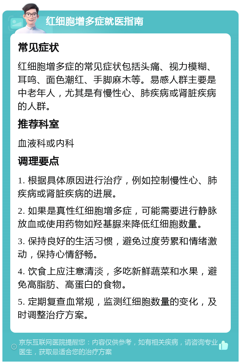 红细胞增多症就医指南 常见症状 红细胞增多症的常见症状包括头痛、视力模糊、耳鸣、面色潮红、手脚麻木等。易感人群主要是中老年人，尤其是有慢性心、肺疾病或肾脏疾病的人群。 推荐科室 血液科或内科 调理要点 1. 根据具体原因进行治疗，例如控制慢性心、肺疾病或肾脏疾病的进展。 2. 如果是真性红细胞增多症，可能需要进行静脉放血或使用药物如羟基脲来降低红细胞数量。 3. 保持良好的生活习惯，避免过度劳累和情绪激动，保持心情舒畅。 4. 饮食上应注意清淡，多吃新鲜蔬菜和水果，避免高脂肪、高蛋白的食物。 5. 定期复查血常规，监测红细胞数量的变化，及时调整治疗方案。