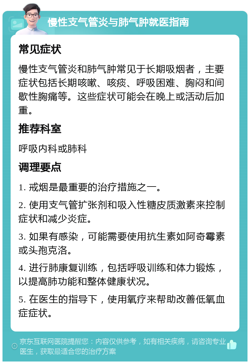 慢性支气管炎与肺气肿就医指南 常见症状 慢性支气管炎和肺气肿常见于长期吸烟者，主要症状包括长期咳嗽、咳痰、呼吸困难、胸闷和间歇性胸痛等。这些症状可能会在晚上或活动后加重。 推荐科室 呼吸内科或肺科 调理要点 1. 戒烟是最重要的治疗措施之一。 2. 使用支气管扩张剂和吸入性糖皮质激素来控制症状和减少炎症。 3. 如果有感染，可能需要使用抗生素如阿奇霉素或头孢克洛。 4. 进行肺康复训练，包括呼吸训练和体力锻炼，以提高肺功能和整体健康状况。 5. 在医生的指导下，使用氧疗来帮助改善低氧血症症状。