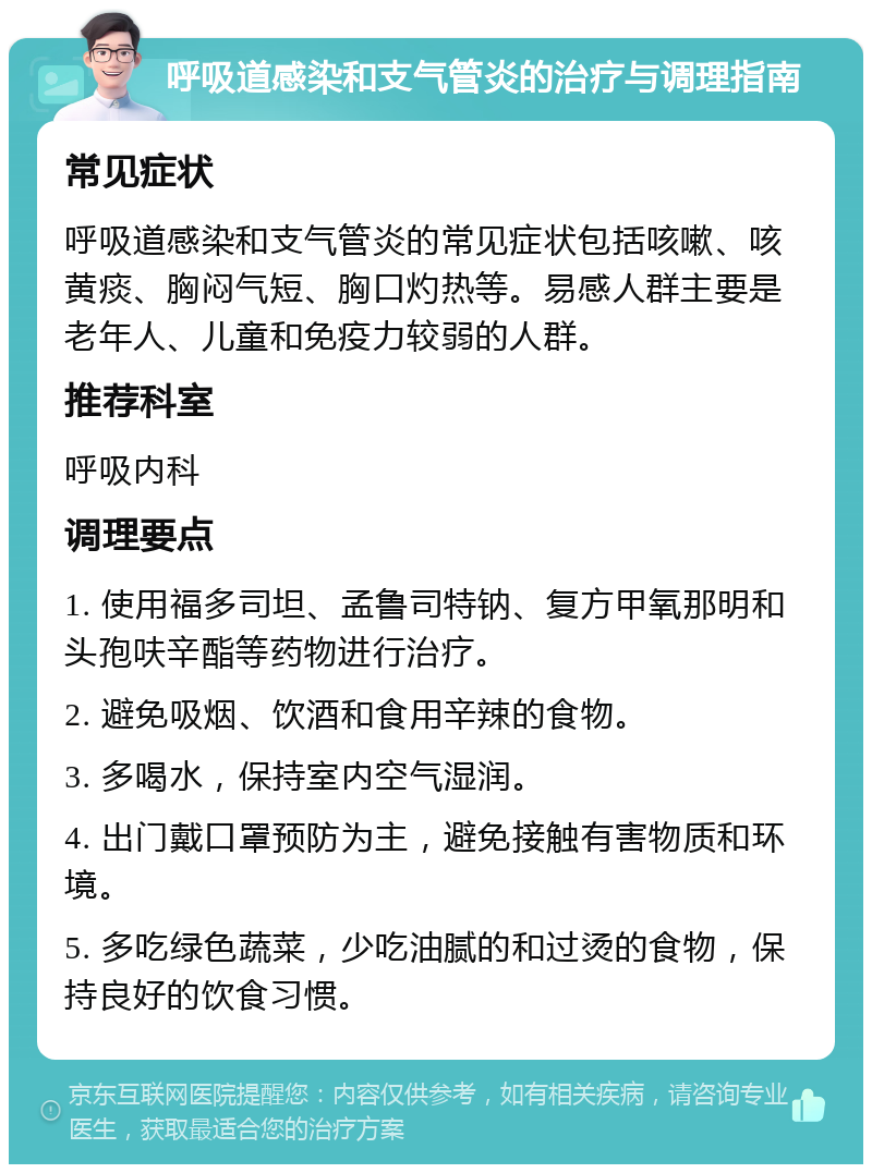 呼吸道感染和支气管炎的治疗与调理指南 常见症状 呼吸道感染和支气管炎的常见症状包括咳嗽、咳黄痰、胸闷气短、胸口灼热等。易感人群主要是老年人、儿童和免疫力较弱的人群。 推荐科室 呼吸内科 调理要点 1. 使用福多司坦、孟鲁司特钠、复方甲氧那明和头孢呋辛酯等药物进行治疗。 2. 避免吸烟、饮酒和食用辛辣的食物。 3. 多喝水，保持室内空气湿润。 4. 出门戴口罩预防为主，避免接触有害物质和环境。 5. 多吃绿色蔬菜，少吃油腻的和过烫的食物，保持良好的饮食习惯。