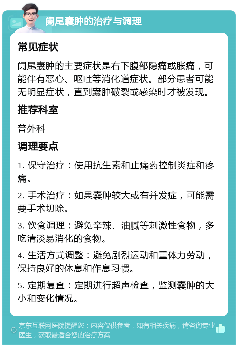 阑尾囊肿的治疗与调理 常见症状 阑尾囊肿的主要症状是右下腹部隐痛或胀痛，可能伴有恶心、呕吐等消化道症状。部分患者可能无明显症状，直到囊肿破裂或感染时才被发现。 推荐科室 普外科 调理要点 1. 保守治疗：使用抗生素和止痛药控制炎症和疼痛。 2. 手术治疗：如果囊肿较大或有并发症，可能需要手术切除。 3. 饮食调理：避免辛辣、油腻等刺激性食物，多吃清淡易消化的食物。 4. 生活方式调整：避免剧烈运动和重体力劳动，保持良好的休息和作息习惯。 5. 定期复查：定期进行超声检查，监测囊肿的大小和变化情况。