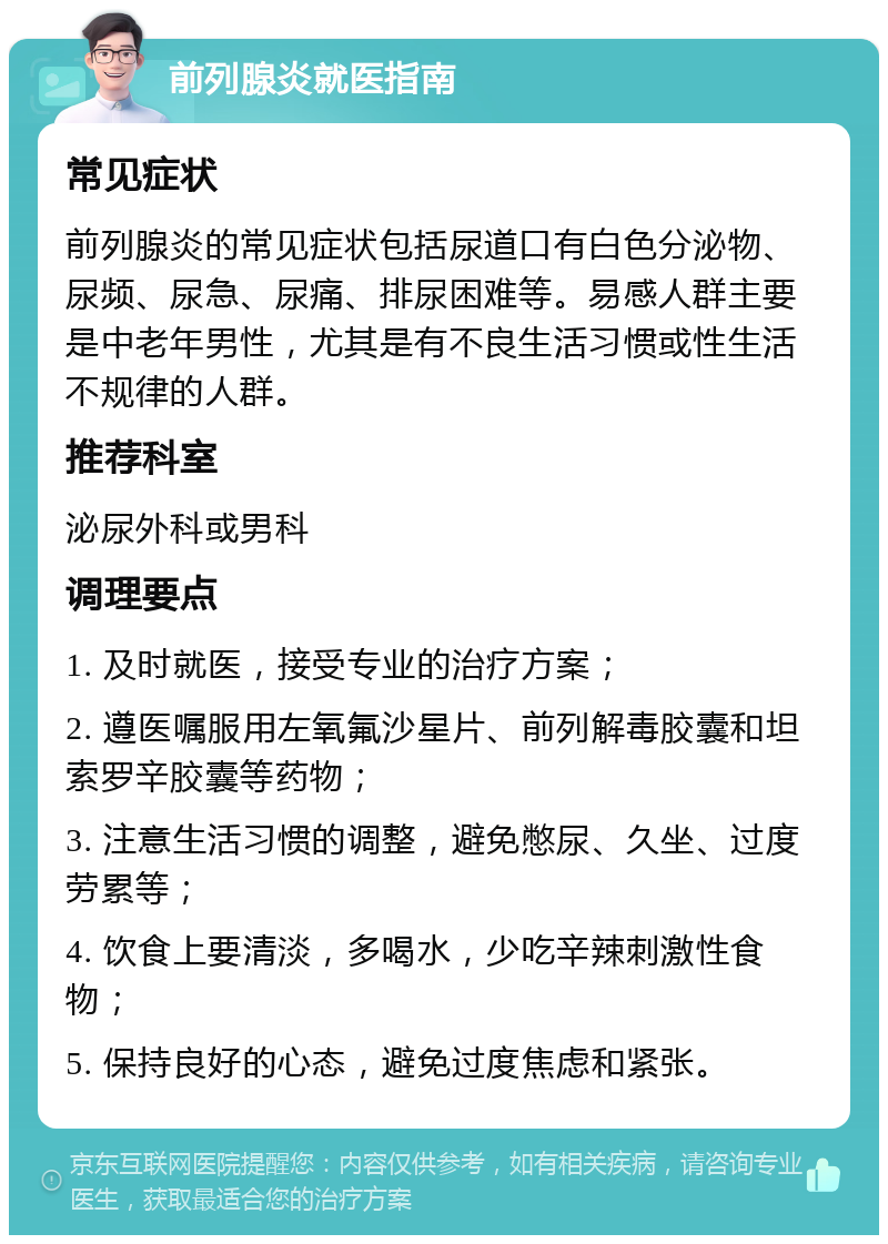 前列腺炎就医指南 常见症状 前列腺炎的常见症状包括尿道口有白色分泌物、尿频、尿急、尿痛、排尿困难等。易感人群主要是中老年男性，尤其是有不良生活习惯或性生活不规律的人群。 推荐科室 泌尿外科或男科 调理要点 1. 及时就医，接受专业的治疗方案； 2. 遵医嘱服用左氧氟沙星片、前列解毒胶囊和坦索罗辛胶囊等药物； 3. 注意生活习惯的调整，避免憋尿、久坐、过度劳累等； 4. 饮食上要清淡，多喝水，少吃辛辣刺激性食物； 5. 保持良好的心态，避免过度焦虑和紧张。