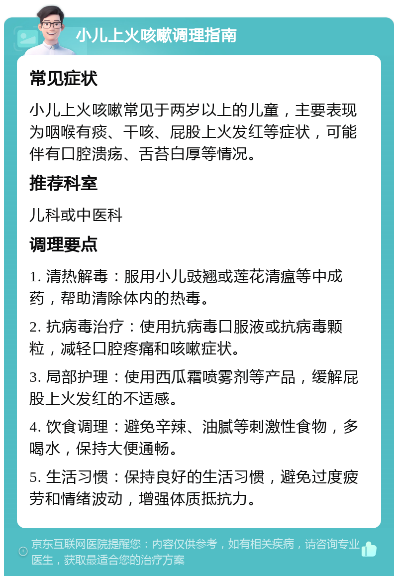 小儿上火咳嗽调理指南 常见症状 小儿上火咳嗽常见于两岁以上的儿童，主要表现为咽喉有痰、干咳、屁股上火发红等症状，可能伴有口腔溃疡、舌苔白厚等情况。 推荐科室 儿科或中医科 调理要点 1. 清热解毒：服用小儿豉翘或莲花清瘟等中成药，帮助清除体内的热毒。 2. 抗病毒治疗：使用抗病毒口服液或抗病毒颗粒，减轻口腔疼痛和咳嗽症状。 3. 局部护理：使用西瓜霜喷雾剂等产品，缓解屁股上火发红的不适感。 4. 饮食调理：避免辛辣、油腻等刺激性食物，多喝水，保持大便通畅。 5. 生活习惯：保持良好的生活习惯，避免过度疲劳和情绪波动，增强体质抵抗力。