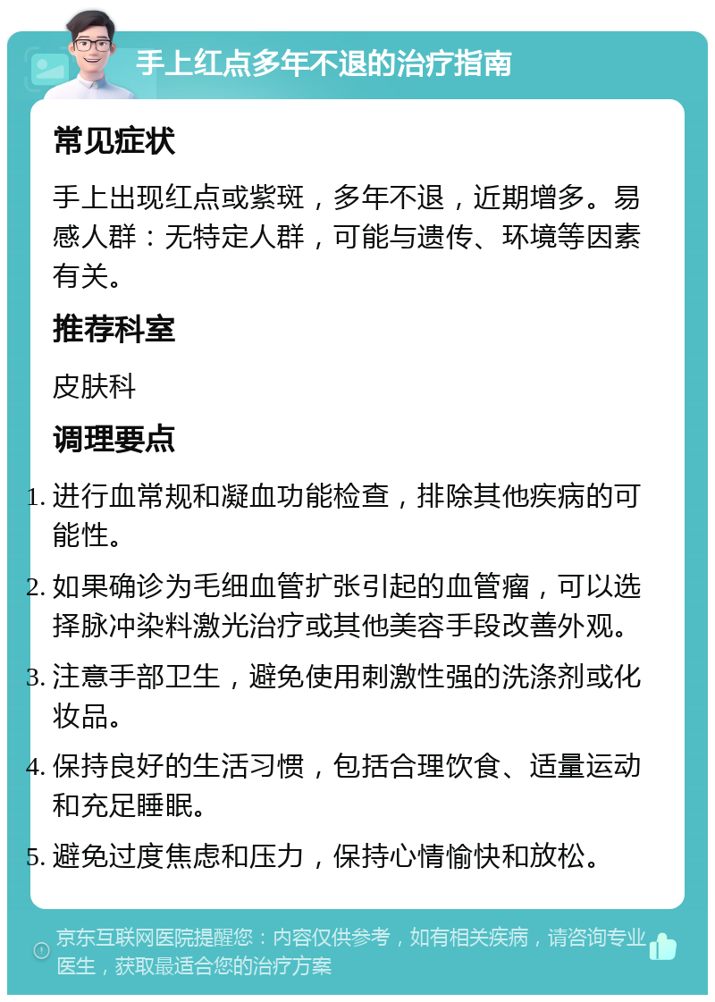 手上红点多年不退的治疗指南 常见症状 手上出现红点或紫斑，多年不退，近期增多。易感人群：无特定人群，可能与遗传、环境等因素有关。 推荐科室 皮肤科 调理要点 进行血常规和凝血功能检查，排除其他疾病的可能性。 如果确诊为毛细血管扩张引起的血管瘤，可以选择脉冲染料激光治疗或其他美容手段改善外观。 注意手部卫生，避免使用刺激性强的洗涤剂或化妆品。 保持良好的生活习惯，包括合理饮食、适量运动和充足睡眠。 避免过度焦虑和压力，保持心情愉快和放松。