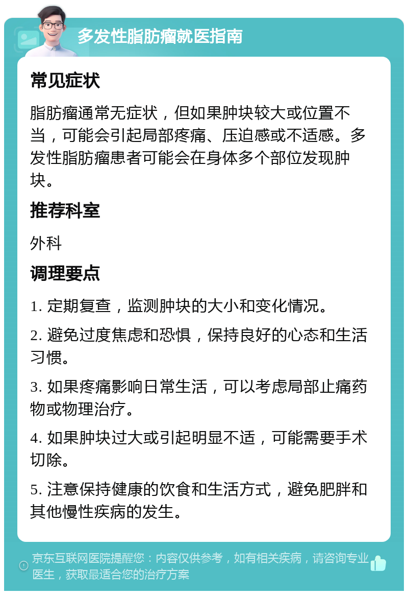 多发性脂肪瘤就医指南 常见症状 脂肪瘤通常无症状，但如果肿块较大或位置不当，可能会引起局部疼痛、压迫感或不适感。多发性脂肪瘤患者可能会在身体多个部位发现肿块。 推荐科室 外科 调理要点 1. 定期复查，监测肿块的大小和变化情况。 2. 避免过度焦虑和恐惧，保持良好的心态和生活习惯。 3. 如果疼痛影响日常生活，可以考虑局部止痛药物或物理治疗。 4. 如果肿块过大或引起明显不适，可能需要手术切除。 5. 注意保持健康的饮食和生活方式，避免肥胖和其他慢性疾病的发生。