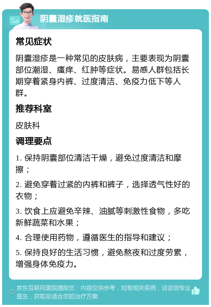 阴囊湿疹就医指南 常见症状 阴囊湿疹是一种常见的皮肤病，主要表现为阴囊部位潮湿、瘙痒、红肿等症状。易感人群包括长期穿着紧身内裤、过度清洁、免疫力低下等人群。 推荐科室 皮肤科 调理要点 1. 保持阴囊部位清洁干燥，避免过度清洁和摩擦； 2. 避免穿着过紧的内裤和裤子，选择透气性好的衣物； 3. 饮食上应避免辛辣、油腻等刺激性食物，多吃新鲜蔬菜和水果； 4. 合理使用药物，遵循医生的指导和建议； 5. 保持良好的生活习惯，避免熬夜和过度劳累，增强身体免疫力。