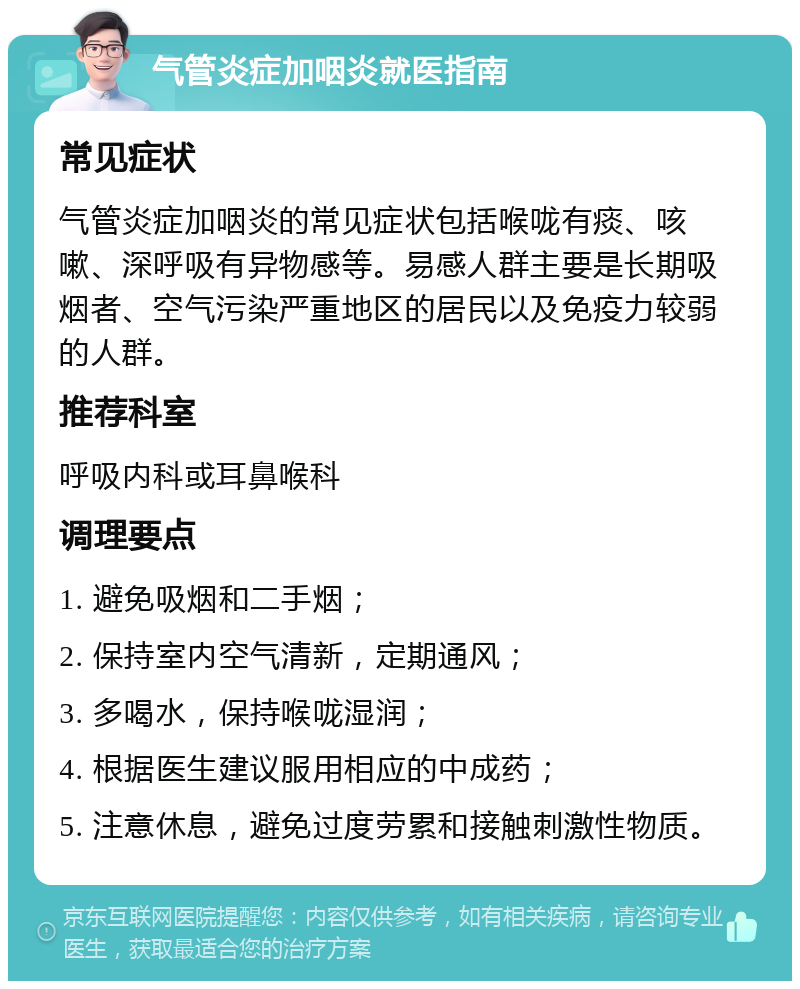 气管炎症加咽炎就医指南 常见症状 气管炎症加咽炎的常见症状包括喉咙有痰、咳嗽、深呼吸有异物感等。易感人群主要是长期吸烟者、空气污染严重地区的居民以及免疫力较弱的人群。 推荐科室 呼吸内科或耳鼻喉科 调理要点 1. 避免吸烟和二手烟； 2. 保持室内空气清新，定期通风； 3. 多喝水，保持喉咙湿润； 4. 根据医生建议服用相应的中成药； 5. 注意休息，避免过度劳累和接触刺激性物质。