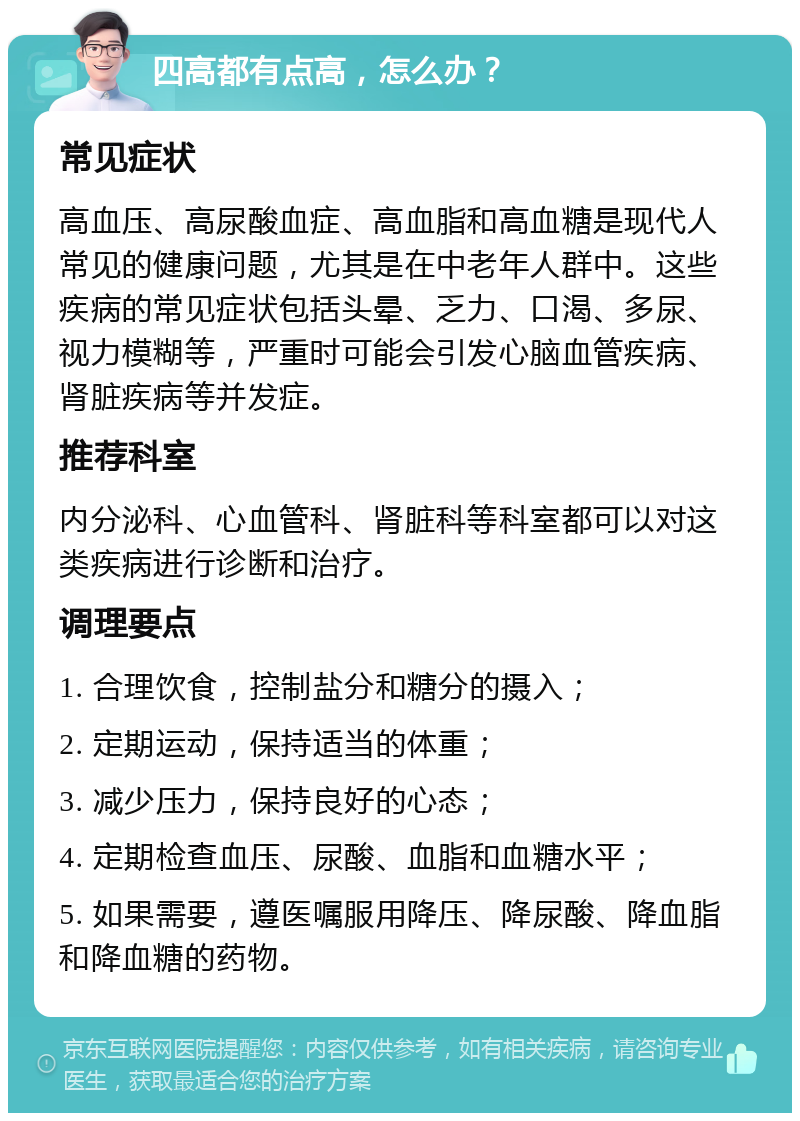 四高都有点高，怎么办？ 常见症状 高血压、高尿酸血症、高血脂和高血糖是现代人常见的健康问题，尤其是在中老年人群中。这些疾病的常见症状包括头晕、乏力、口渴、多尿、视力模糊等，严重时可能会引发心脑血管疾病、肾脏疾病等并发症。 推荐科室 内分泌科、心血管科、肾脏科等科室都可以对这类疾病进行诊断和治疗。 调理要点 1. 合理饮食，控制盐分和糖分的摄入； 2. 定期运动，保持适当的体重； 3. 减少压力，保持良好的心态； 4. 定期检查血压、尿酸、血脂和血糖水平； 5. 如果需要，遵医嘱服用降压、降尿酸、降血脂和降血糖的药物。