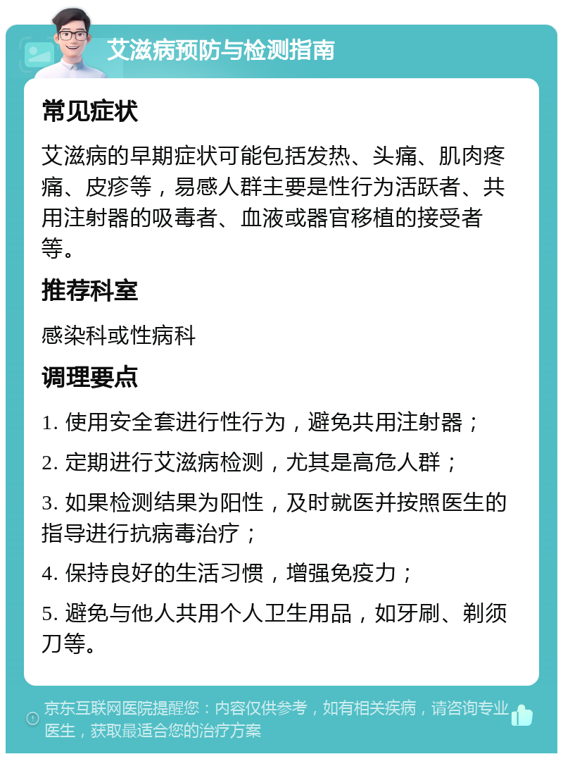 艾滋病预防与检测指南 常见症状 艾滋病的早期症状可能包括发热、头痛、肌肉疼痛、皮疹等，易感人群主要是性行为活跃者、共用注射器的吸毒者、血液或器官移植的接受者等。 推荐科室 感染科或性病科 调理要点 1. 使用安全套进行性行为，避免共用注射器； 2. 定期进行艾滋病检测，尤其是高危人群； 3. 如果检测结果为阳性，及时就医并按照医生的指导进行抗病毒治疗； 4. 保持良好的生活习惯，增强免疫力； 5. 避免与他人共用个人卫生用品，如牙刷、剃须刀等。