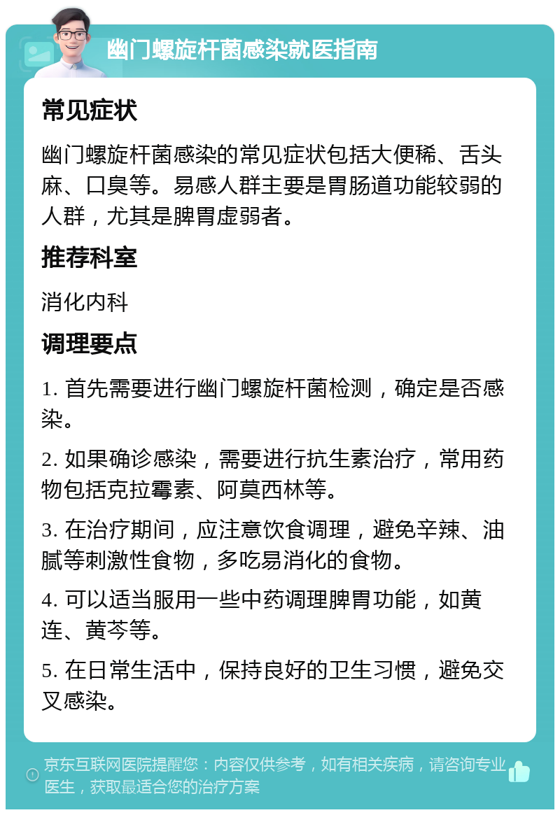 幽门螺旋杆菌感染就医指南 常见症状 幽门螺旋杆菌感染的常见症状包括大便稀、舌头麻、口臭等。易感人群主要是胃肠道功能较弱的人群，尤其是脾胃虚弱者。 推荐科室 消化内科 调理要点 1. 首先需要进行幽门螺旋杆菌检测，确定是否感染。 2. 如果确诊感染，需要进行抗生素治疗，常用药物包括克拉霉素、阿莫西林等。 3. 在治疗期间，应注意饮食调理，避免辛辣、油腻等刺激性食物，多吃易消化的食物。 4. 可以适当服用一些中药调理脾胃功能，如黄连、黄芩等。 5. 在日常生活中，保持良好的卫生习惯，避免交叉感染。