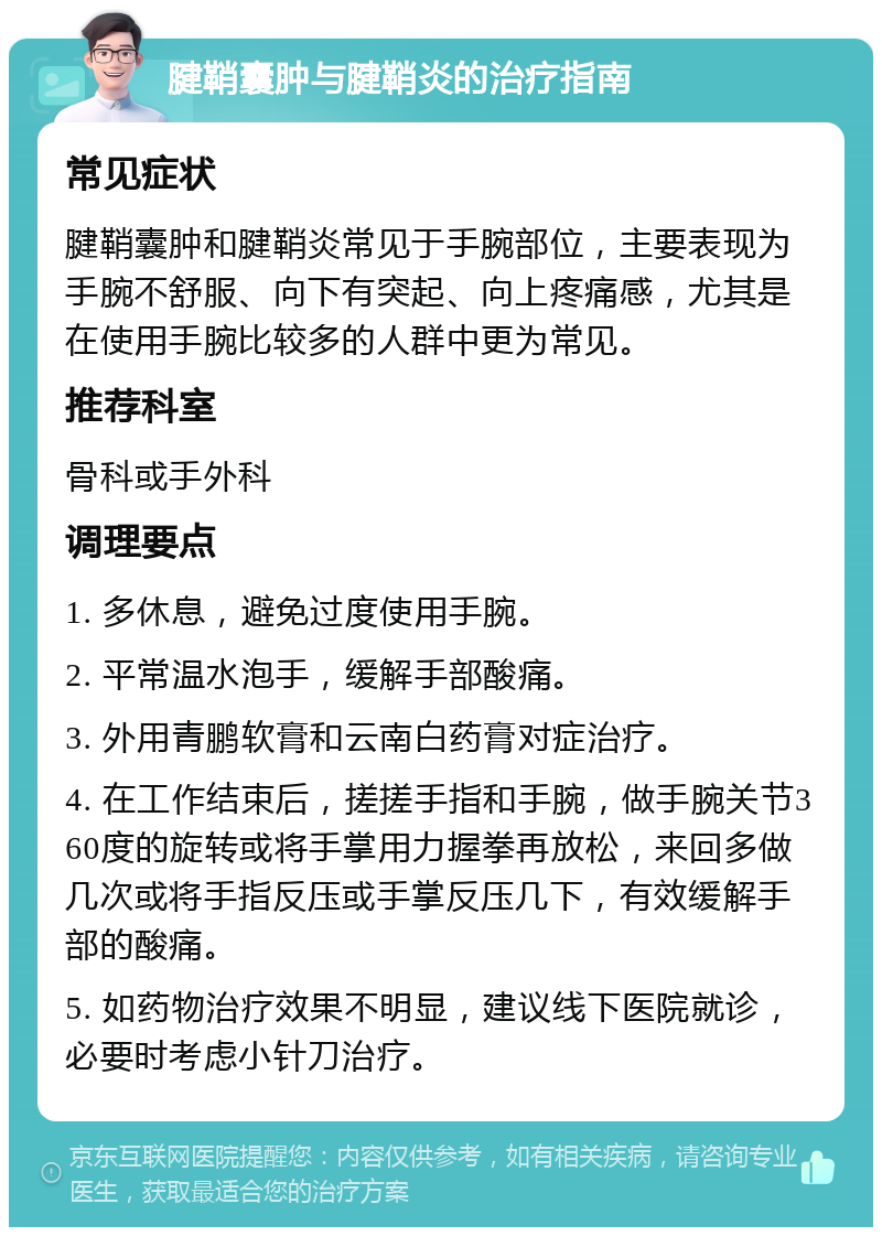 腱鞘囊肿与腱鞘炎的治疗指南 常见症状 腱鞘囊肿和腱鞘炎常见于手腕部位，主要表现为手腕不舒服、向下有突起、向上疼痛感，尤其是在使用手腕比较多的人群中更为常见。 推荐科室 骨科或手外科 调理要点 1. 多休息，避免过度使用手腕。 2. 平常温水泡手，缓解手部酸痛。 3. 外用青鹏软膏和云南白药膏对症治疗。 4. 在工作结束后，搓搓手指和手腕，做手腕关节360度的旋转或将手掌用力握拳再放松，来回多做几次或将手指反压或手掌反压几下，有效缓解手部的酸痛。 5. 如药物治疗效果不明显，建议线下医院就诊，必要时考虑小针刀治疗。