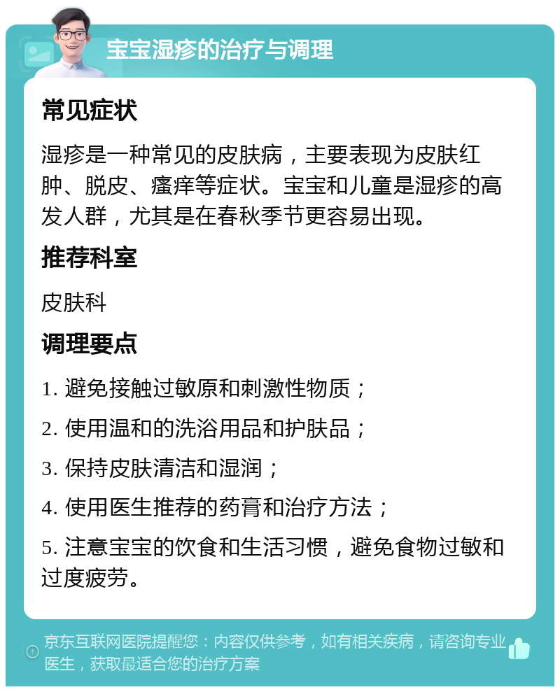 宝宝湿疹的治疗与调理 常见症状 湿疹是一种常见的皮肤病，主要表现为皮肤红肿、脱皮、瘙痒等症状。宝宝和儿童是湿疹的高发人群，尤其是在春秋季节更容易出现。 推荐科室 皮肤科 调理要点 1. 避免接触过敏原和刺激性物质； 2. 使用温和的洗浴用品和护肤品； 3. 保持皮肤清洁和湿润； 4. 使用医生推荐的药膏和治疗方法； 5. 注意宝宝的饮食和生活习惯，避免食物过敏和过度疲劳。