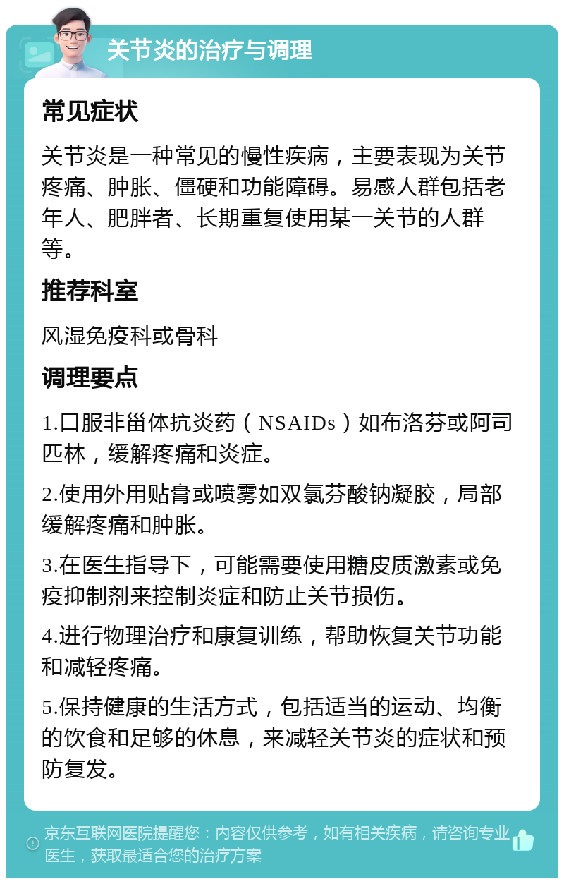 关节炎的治疗与调理 常见症状 关节炎是一种常见的慢性疾病，主要表现为关节疼痛、肿胀、僵硬和功能障碍。易感人群包括老年人、肥胖者、长期重复使用某一关节的人群等。 推荐科室 风湿免疫科或骨科 调理要点 1.口服非甾体抗炎药（NSAIDs）如布洛芬或阿司匹林，缓解疼痛和炎症。 2.使用外用贴膏或喷雾如双氯芬酸钠凝胶，局部缓解疼痛和肿胀。 3.在医生指导下，可能需要使用糖皮质激素或免疫抑制剂来控制炎症和防止关节损伤。 4.进行物理治疗和康复训练，帮助恢复关节功能和减轻疼痛。 5.保持健康的生活方式，包括适当的运动、均衡的饮食和足够的休息，来减轻关节炎的症状和预防复发。