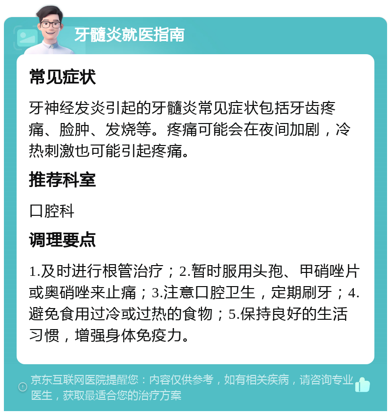 牙髓炎就医指南 常见症状 牙神经发炎引起的牙髓炎常见症状包括牙齿疼痛、脸肿、发烧等。疼痛可能会在夜间加剧，冷热刺激也可能引起疼痛。 推荐科室 口腔科 调理要点 1.及时进行根管治疗；2.暂时服用头孢、甲硝唑片或奥硝唑来止痛；3.注意口腔卫生，定期刷牙；4.避免食用过冷或过热的食物；5.保持良好的生活习惯，增强身体免疫力。