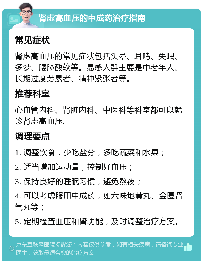 肾虚高血压的中成药治疗指南 常见症状 肾虚高血压的常见症状包括头晕、耳鸣、失眠、多梦、腰膝酸软等。易感人群主要是中老年人、长期过度劳累者、精神紧张者等。 推荐科室 心血管内科、肾脏内科、中医科等科室都可以就诊肾虚高血压。 调理要点 1. 调整饮食，少吃盐分，多吃蔬菜和水果； 2. 适当增加运动量，控制好血压； 3. 保持良好的睡眠习惯，避免熬夜； 4. 可以考虑服用中成药，如六味地黄丸、金匮肾气丸等； 5. 定期检查血压和肾功能，及时调整治疗方案。