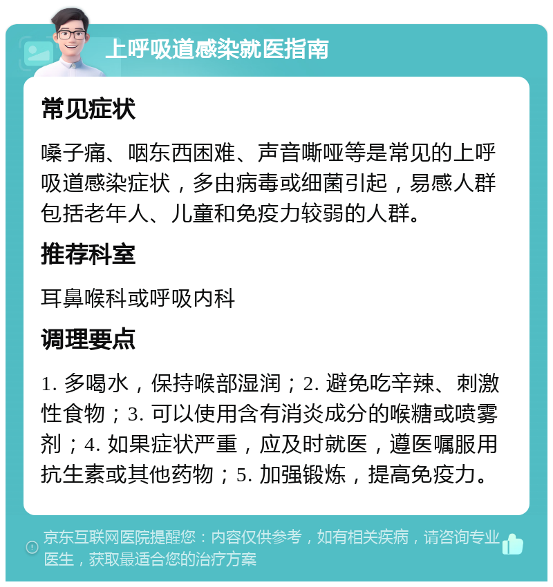 上呼吸道感染就医指南 常见症状 嗓子痛、咽东西困难、声音嘶哑等是常见的上呼吸道感染症状，多由病毒或细菌引起，易感人群包括老年人、儿童和免疫力较弱的人群。 推荐科室 耳鼻喉科或呼吸内科 调理要点 1. 多喝水，保持喉部湿润；2. 避免吃辛辣、刺激性食物；3. 可以使用含有消炎成分的喉糖或喷雾剂；4. 如果症状严重，应及时就医，遵医嘱服用抗生素或其他药物；5. 加强锻炼，提高免疫力。