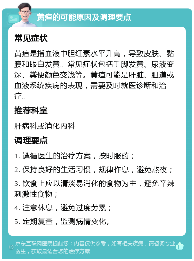 黄疸的可能原因及调理要点 常见症状 黄疸是指血液中胆红素水平升高，导致皮肤、黏膜和眼白发黄。常见症状包括手脚发黄、尿液变深、粪便颜色变浅等。黄疸可能是肝脏、胆道或血液系统疾病的表现，需要及时就医诊断和治疗。 推荐科室 肝病科或消化内科 调理要点 1. 遵循医生的治疗方案，按时服药； 2. 保持良好的生活习惯，规律作息，避免熬夜； 3. 饮食上应以清淡易消化的食物为主，避免辛辣刺激性食物； 4. 注意休息，避免过度劳累； 5. 定期复查，监测病情变化。