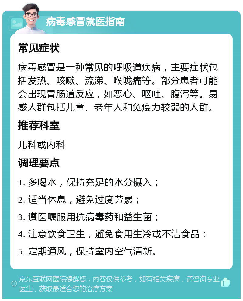 病毒感冒就医指南 常见症状 病毒感冒是一种常见的呼吸道疾病，主要症状包括发热、咳嗽、流涕、喉咙痛等。部分患者可能会出现胃肠道反应，如恶心、呕吐、腹泻等。易感人群包括儿童、老年人和免疫力较弱的人群。 推荐科室 儿科或内科 调理要点 1. 多喝水，保持充足的水分摄入； 2. 适当休息，避免过度劳累； 3. 遵医嘱服用抗病毒药和益生菌； 4. 注意饮食卫生，避免食用生冷或不洁食品； 5. 定期通风，保持室内空气清新。