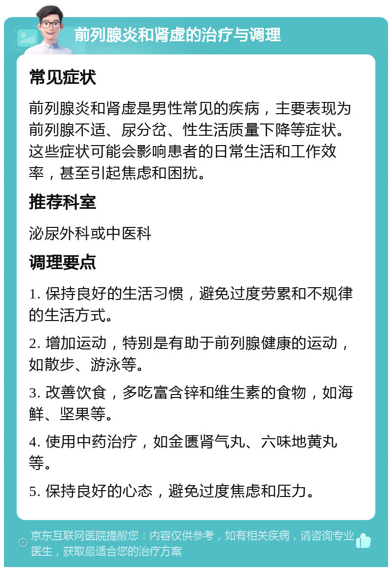 前列腺炎和肾虚的治疗与调理 常见症状 前列腺炎和肾虚是男性常见的疾病，主要表现为前列腺不适、尿分岔、性生活质量下降等症状。这些症状可能会影响患者的日常生活和工作效率，甚至引起焦虑和困扰。 推荐科室 泌尿外科或中医科 调理要点 1. 保持良好的生活习惯，避免过度劳累和不规律的生活方式。 2. 增加运动，特别是有助于前列腺健康的运动，如散步、游泳等。 3. 改善饮食，多吃富含锌和维生素的食物，如海鲜、坚果等。 4. 使用中药治疗，如金匮肾气丸、六味地黄丸等。 5. 保持良好的心态，避免过度焦虑和压力。