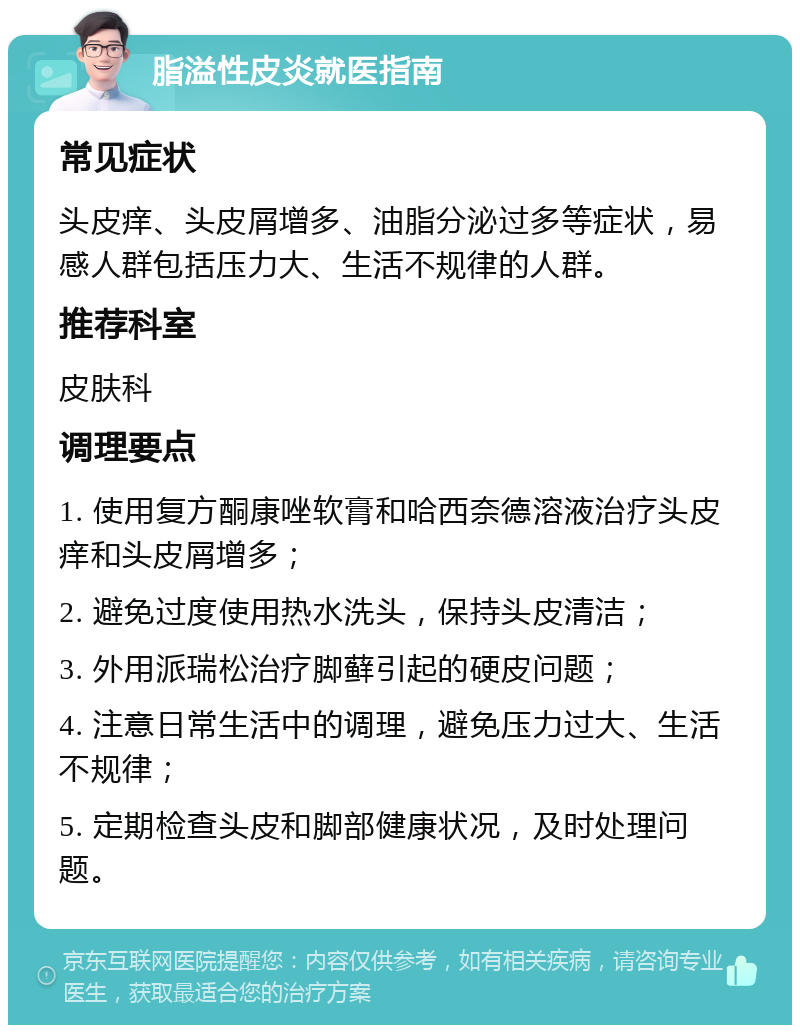 脂溢性皮炎就医指南 常见症状 头皮痒、头皮屑增多、油脂分泌过多等症状，易感人群包括压力大、生活不规律的人群。 推荐科室 皮肤科 调理要点 1. 使用复方酮康唑软膏和哈西奈德溶液治疗头皮痒和头皮屑增多； 2. 避免过度使用热水洗头，保持头皮清洁； 3. 外用派瑞松治疗脚藓引起的硬皮问题； 4. 注意日常生活中的调理，避免压力过大、生活不规律； 5. 定期检查头皮和脚部健康状况，及时处理问题。