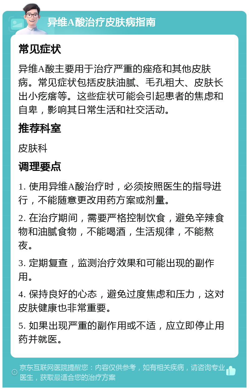 异维A酸治疗皮肤病指南 常见症状 异维A酸主要用于治疗严重的痤疮和其他皮肤病。常见症状包括皮肤油腻、毛孔粗大、皮肤长出小疙瘩等。这些症状可能会引起患者的焦虑和自卑，影响其日常生活和社交活动。 推荐科室 皮肤科 调理要点 1. 使用异维A酸治疗时，必须按照医生的指导进行，不能随意更改用药方案或剂量。 2. 在治疗期间，需要严格控制饮食，避免辛辣食物和油腻食物，不能喝酒，生活规律，不能熬夜。 3. 定期复查，监测治疗效果和可能出现的副作用。 4. 保持良好的心态，避免过度焦虑和压力，这对皮肤健康也非常重要。 5. 如果出现严重的副作用或不适，应立即停止用药并就医。