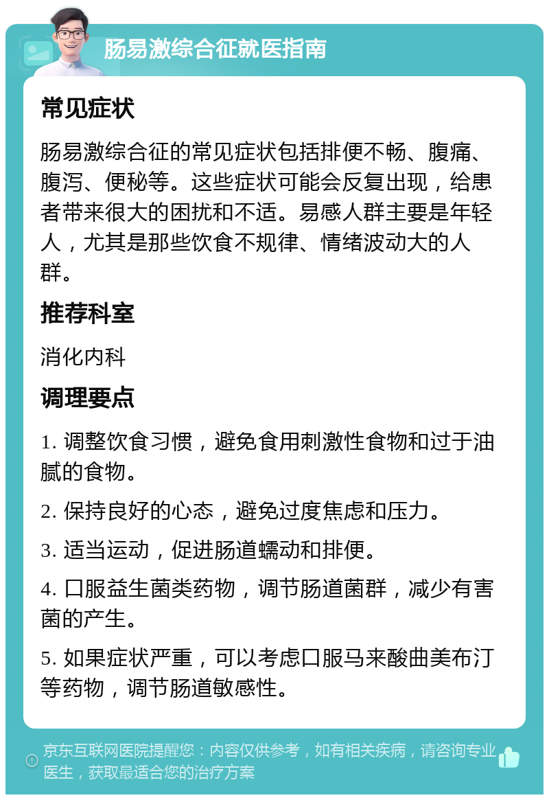 肠易激综合征就医指南 常见症状 肠易激综合征的常见症状包括排便不畅、腹痛、腹泻、便秘等。这些症状可能会反复出现，给患者带来很大的困扰和不适。易感人群主要是年轻人，尤其是那些饮食不规律、情绪波动大的人群。 推荐科室 消化内科 调理要点 1. 调整饮食习惯，避免食用刺激性食物和过于油腻的食物。 2. 保持良好的心态，避免过度焦虑和压力。 3. 适当运动，促进肠道蠕动和排便。 4. 口服益生菌类药物，调节肠道菌群，减少有害菌的产生。 5. 如果症状严重，可以考虑口服马来酸曲美布汀等药物，调节肠道敏感性。