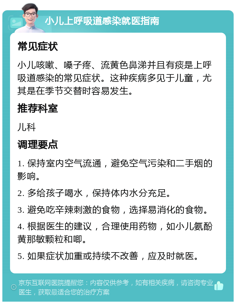 小儿上呼吸道感染就医指南 常见症状 小儿咳嗽、嗓子疼、流黄色鼻涕并且有痰是上呼吸道感染的常见症状。这种疾病多见于儿童，尤其是在季节交替时容易发生。 推荐科室 儿科 调理要点 1. 保持室内空气流通，避免空气污染和二手烟的影响。 2. 多给孩子喝水，保持体内水分充足。 3. 避免吃辛辣刺激的食物，选择易消化的食物。 4. 根据医生的建议，合理使用药物，如小儿氨酚黄那敏颗粒和唧。 5. 如果症状加重或持续不改善，应及时就医。