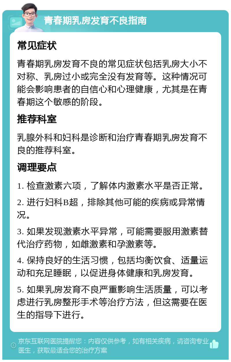 青春期乳房发育不良指南 常见症状 青春期乳房发育不良的常见症状包括乳房大小不对称、乳房过小或完全没有发育等。这种情况可能会影响患者的自信心和心理健康，尤其是在青春期这个敏感的阶段。 推荐科室 乳腺外科和妇科是诊断和治疗青春期乳房发育不良的推荐科室。 调理要点 1. 检查激素六项，了解体内激素水平是否正常。 2. 进行妇科B超，排除其他可能的疾病或异常情况。 3. 如果发现激素水平异常，可能需要服用激素替代治疗药物，如雌激素和孕激素等。 4. 保持良好的生活习惯，包括均衡饮食、适量运动和充足睡眠，以促进身体健康和乳房发育。 5. 如果乳房发育不良严重影响生活质量，可以考虑进行乳房整形手术等治疗方法，但这需要在医生的指导下进行。