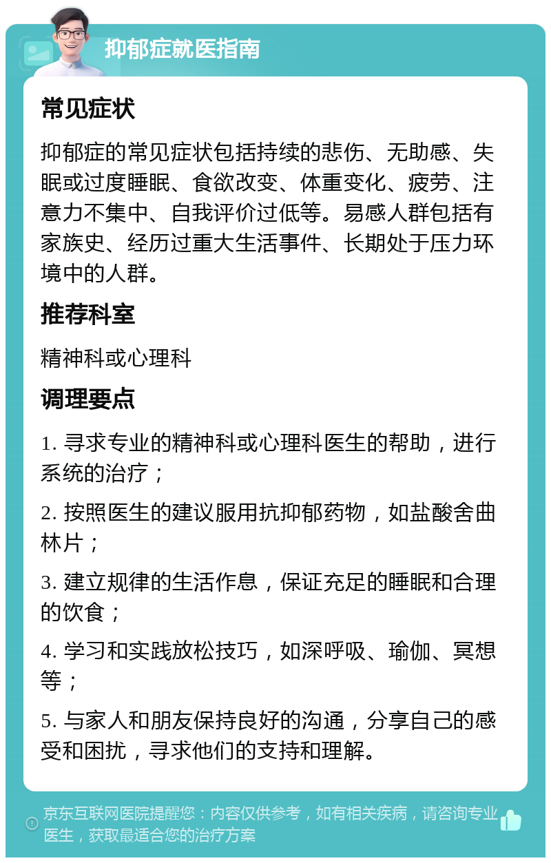 抑郁症就医指南 常见症状 抑郁症的常见症状包括持续的悲伤、无助感、失眠或过度睡眠、食欲改变、体重变化、疲劳、注意力不集中、自我评价过低等。易感人群包括有家族史、经历过重大生活事件、长期处于压力环境中的人群。 推荐科室 精神科或心理科 调理要点 1. 寻求专业的精神科或心理科医生的帮助，进行系统的治疗； 2. 按照医生的建议服用抗抑郁药物，如盐酸舍曲林片； 3. 建立规律的生活作息，保证充足的睡眠和合理的饮食； 4. 学习和实践放松技巧，如深呼吸、瑜伽、冥想等； 5. 与家人和朋友保持良好的沟通，分享自己的感受和困扰，寻求他们的支持和理解。