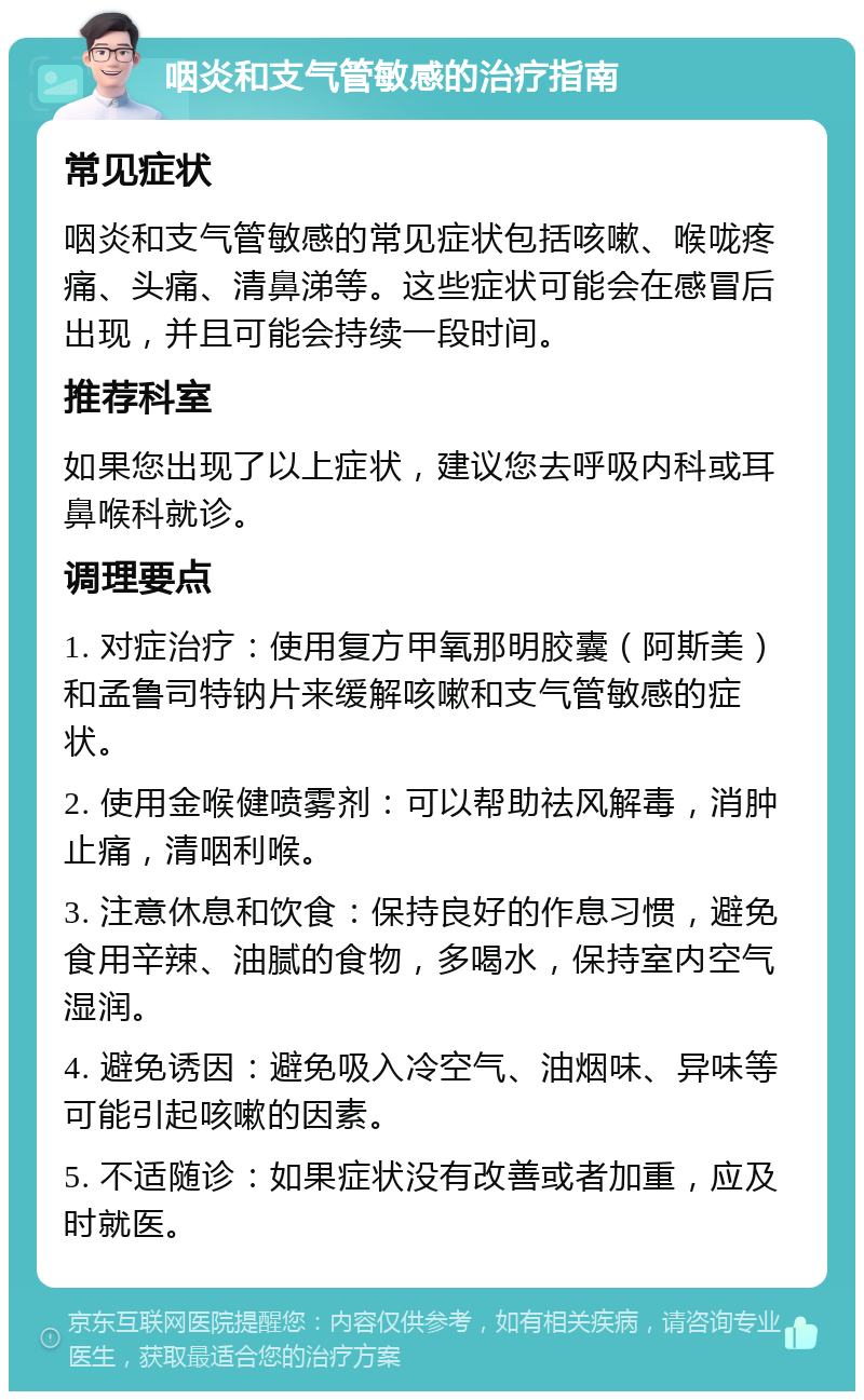 咽炎和支气管敏感的治疗指南 常见症状 咽炎和支气管敏感的常见症状包括咳嗽、喉咙疼痛、头痛、清鼻涕等。这些症状可能会在感冒后出现，并且可能会持续一段时间。 推荐科室 如果您出现了以上症状，建议您去呼吸内科或耳鼻喉科就诊。 调理要点 1. 对症治疗：使用复方甲氧那明胶囊（阿斯美）和孟鲁司特钠片来缓解咳嗽和支气管敏感的症状。 2. 使用金喉健喷雾剂：可以帮助祛风解毒，消肿止痛，清咽利喉。 3. 注意休息和饮食：保持良好的作息习惯，避免食用辛辣、油腻的食物，多喝水，保持室内空气湿润。 4. 避免诱因：避免吸入冷空气、油烟味、异味等可能引起咳嗽的因素。 5. 不适随诊：如果症状没有改善或者加重，应及时就医。