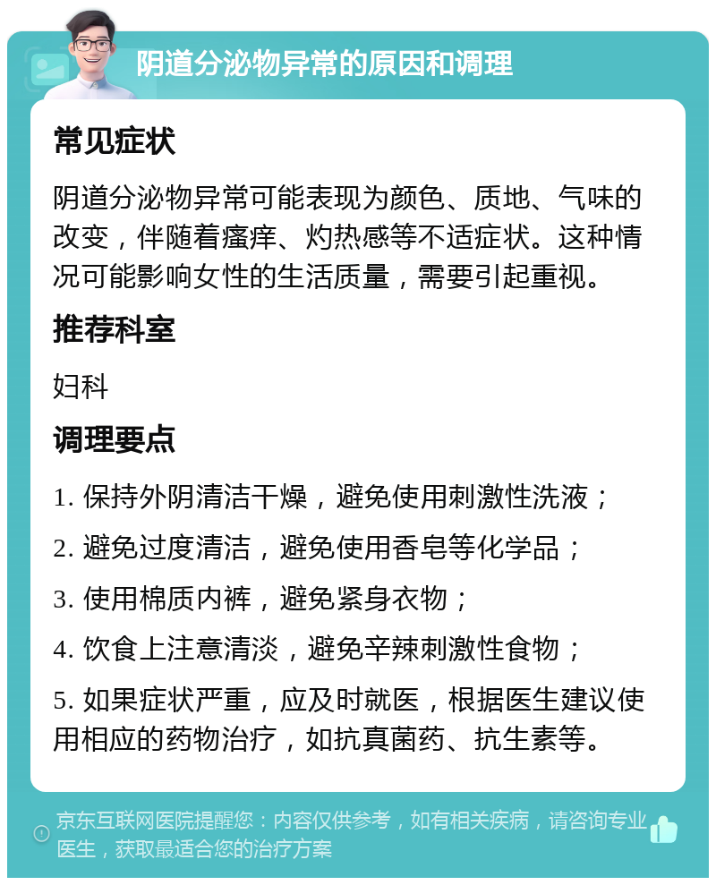 阴道分泌物异常的原因和调理 常见症状 阴道分泌物异常可能表现为颜色、质地、气味的改变，伴随着瘙痒、灼热感等不适症状。这种情况可能影响女性的生活质量，需要引起重视。 推荐科室 妇科 调理要点 1. 保持外阴清洁干燥，避免使用刺激性洗液； 2. 避免过度清洁，避免使用香皂等化学品； 3. 使用棉质内裤，避免紧身衣物； 4. 饮食上注意清淡，避免辛辣刺激性食物； 5. 如果症状严重，应及时就医，根据医生建议使用相应的药物治疗，如抗真菌药、抗生素等。