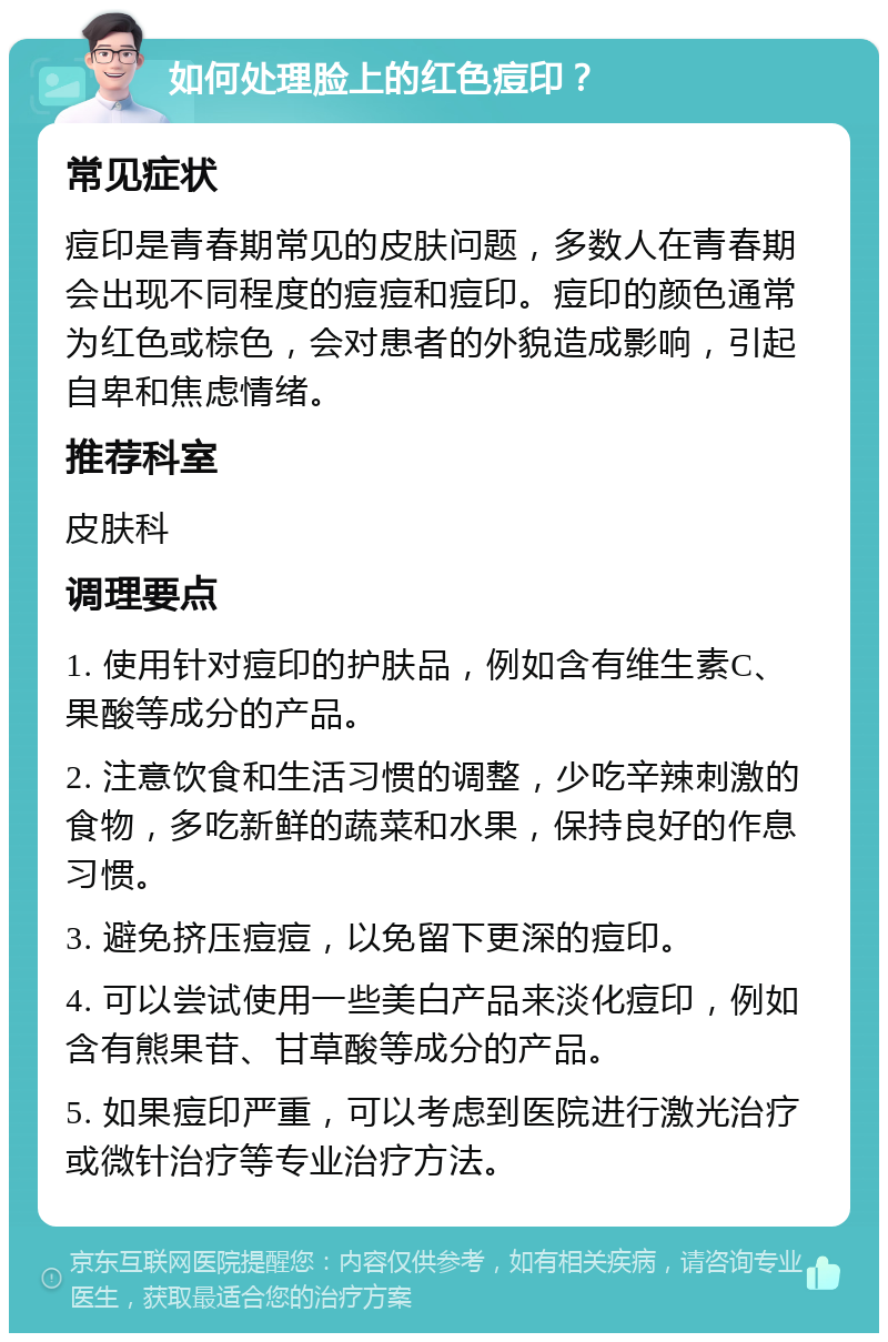 如何处理脸上的红色痘印？ 常见症状 痘印是青春期常见的皮肤问题，多数人在青春期会出现不同程度的痘痘和痘印。痘印的颜色通常为红色或棕色，会对患者的外貌造成影响，引起自卑和焦虑情绪。 推荐科室 皮肤科 调理要点 1. 使用针对痘印的护肤品，例如含有维生素C、果酸等成分的产品。 2. 注意饮食和生活习惯的调整，少吃辛辣刺激的食物，多吃新鲜的蔬菜和水果，保持良好的作息习惯。 3. 避免挤压痘痘，以免留下更深的痘印。 4. 可以尝试使用一些美白产品来淡化痘印，例如含有熊果苷、甘草酸等成分的产品。 5. 如果痘印严重，可以考虑到医院进行激光治疗或微针治疗等专业治疗方法。