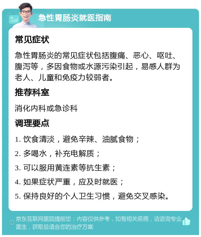 急性胃肠炎就医指南 常见症状 急性胃肠炎的常见症状包括腹痛、恶心、呕吐、腹泻等，多因食物或水源污染引起，易感人群为老人、儿童和免疫力较弱者。 推荐科室 消化内科或急诊科 调理要点 1. 饮食清淡，避免辛辣、油腻食物； 2. 多喝水，补充电解质； 3. 可以服用黄连素等抗生素； 4. 如果症状严重，应及时就医； 5. 保持良好的个人卫生习惯，避免交叉感染。